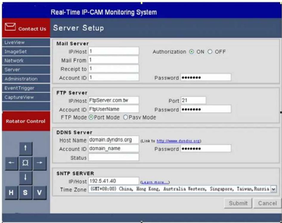 Real-Time IP-CAM Monitoring System Contact Us Server Setup LiveView ImageSet Network Server Administration EventTrigger CaptureView Rotator Control Mail Server IP/Host 1 Authorization ON OFF Mail From 1 Receipt to 1 Account ID 1 Password ••••••• FTP Server IP/Host FtpServer.com.tw Port 21 Account ID FtpUserName Password ••••••• FTP Mode •Port Mode ○Pass Mode DDNS Server Host Name domain.dyndns.org (Link to http://www.dyndns.org) Account ID domain_name Password ••••••• Status SNTP SERVER IP/Host 192.5.41.40 (Learn more...) Time Zone (GMT+08:00) China, Hong Kong, Australia Western, Singapore, Taiwan, Russia Submit Cancel