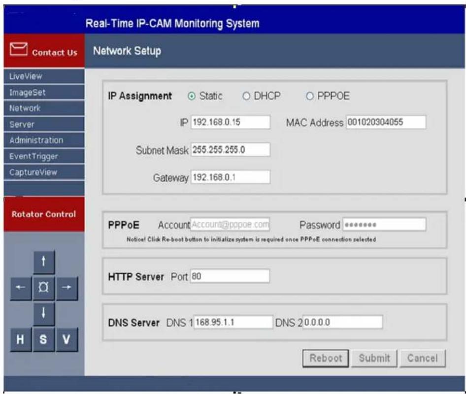 Real-Time IP-CAM Monitoring System Contact Us Network Setup LiveView ImageSet Network Server Administration EventTrigger CaptureView Rotator Control IP Assignment Static DHCP PPPOE IP 192.168.0.15 MAC Address 001020304055 Subnet Mask 255.255.255.0 Gateway 192.168.0.1 PPPoE Account Account@ppoe.com Password ******** Notice! Click Re-boot button to initialize system is required once PPPoE connection selected HTTP Server Port 80 DNS Server DNS 1 168.95.1.1 DNS 2 0.0.0.0 Reboot Submit Cancel