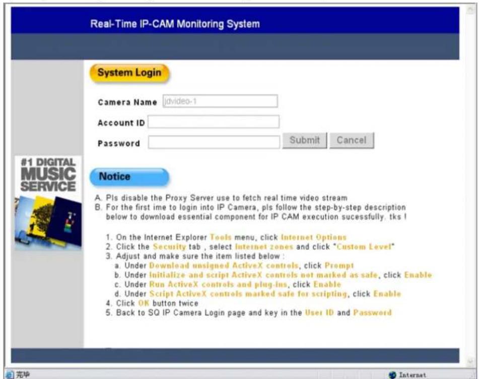 Real-Time IP-CAM Monitoring System System Login Camera Name jdvideo-1 Account ID Password Submit Cancel Notice A. PIs disable the Proxy Server use to fetch real time video stream B. For the first ime to login into IP Camera, pls follow the step-by-step description below to download essential component for IP CAM execution successfully. tks ! 1. On the Internet Explorer Tools menu, click Internet Options 2. Click the Security tab, select Internet zones and click "Custom Level" 3. Adjust and make sure the item listed below: a. Under Download unsigned ActiveX controls, click Prompt b. Under Initialize and script ActiveX controls not marked as safe, click Enable c. Under Run ActiveX controls and plug-ins, click Enable d. Under Script ActiveX controls marked safe for scripting, click Enable 4. Click OK button twice 5. Back to SQ IP Camera Login page and key in the User ID and Password