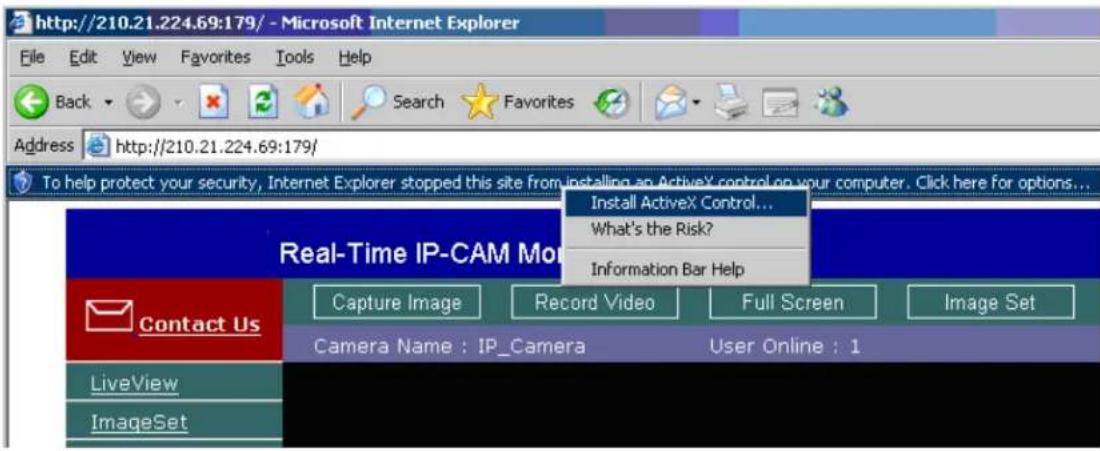 http://210.21.224.69:179/ - Microsoft Internet Explorer File Edit View Favorites Tools Help Back Search Favorites Address http://210.21.224.69:179/ To help protect your security, Internet Explorer stopped this site from installing an ActiveX control on your computer. Click here for options... Install ActiveX Control... What's the Risk? Information Bar Help Real-Time IP-CAM Mode Contact Us Capture Image Record Video Full Screen Image Set Camera Name : IP_Camera User Online : 1 LiveView ImageSet