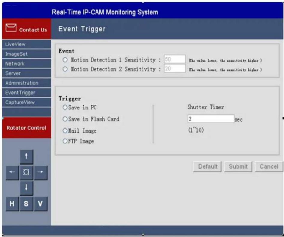 Real-Time IP-CAM Monitoring System Contact Us Event Trigger LiveView ImageSet Network Server Administration EventTrigger CaptureView Rotator Control ↑ ← Q → ↓ H S V Event ○ Motion Detection 1 Sensitivity : 50 (The value lower, the sensitivity higher ) ○ Motion Detection 2 Sensitivity : 20 (The value lower, the sensitivity higher ) Trigger ○ Save in PC Shutter Timer ○ Save in Flash Card 2 sec ○ Mail Image (1~10) ○ FTP Image Default Submit Cancel