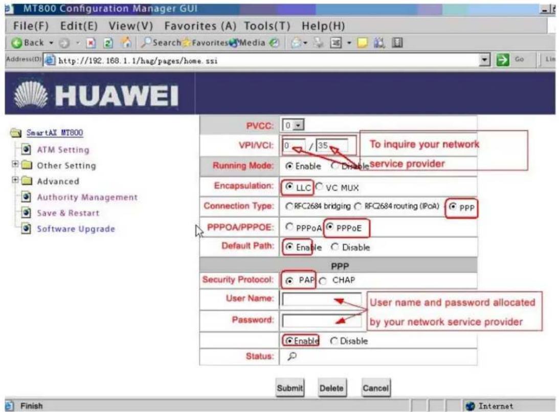 MT800 Configuration Manager GUI File(F) Edit(E) View(V) Favorites (A) Tools(T) Help(H) Back Search Favorites Media Address(D) http://192.168.1.1/hag/pages/home.ssi HUAWEI SmartAX MT800 ATM Setting Other Setting Advanced Authority Management Save & Restart Software Upgrade PVCC: 0 VPI/VCI: 0 / 35 To inquire your network Running Mode: Enable Disable service provider Encapsulation: LLC VC MUX Connection Type: RFC2684 bridging RFC2684 routing (IPoA) ppp PPPOA/PPPOE: PPPoA PPPoE Default Path: Enable Disable PPP Security Protocol: PAP CHAP User Name: User name and password allocated by your network service provider Password: Enable Disable Status: Submit Delete Cancel Finish Internet