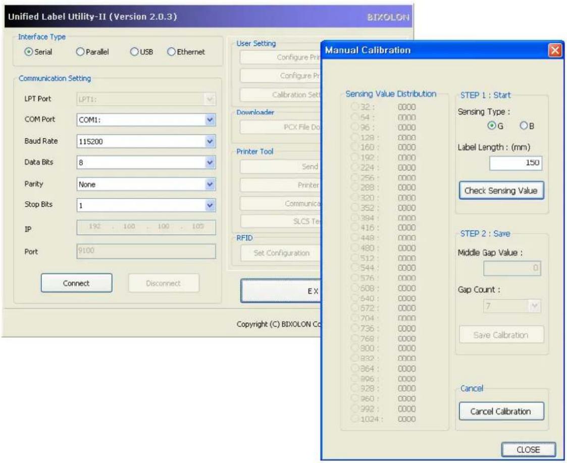 Unified Label Utility-II (Version 2.0.3) BIXOLON Interface Type Serial Parallel USB Ethernet Communication Setting LPT Port LPT1: COM Port COM1: Baud Rate 115200 Data Bits 8 Parity None Stop Bits 1 IP 192 . 100 . 100 . 105 Port 9100 Connect Disconnect User Setting Configure Print Configure Print Calibration Set Downloader PCX File Do Printer Tool Send Printer Communica SLCS Te RFID Set Configuration Manual Calibration Sensing Value Distribution 32 : 0000 64 : 0000 96 : 0000 128 : 0000 160 : 0000 192 : 0000 224 : 0000 256 : 0000 288 : 0000 320 : 0000 352 : 0000 394 : 0000 416 : 0000 448 : 0000 480 : 0000 512 : 0000 544 : 0000 576 : 0000 608 : 0000 640 : 0000 672 : 0000 704 : 0000 736 : 0000 768 : 0000 800 : 0000 832 : 0000 864 : 0000 896 : 0000 928 : 0000 950 : 0000 992 : 0000 1024 : 0000 STEP 1 : Start Sensing Type : G B Label Length : (mm) 15U Check Sensing Value STEP 2 : Save Middle Gap Value : G Gap Count : 7 Save Calibration Cancel Cancel Calibration CLOSE Copyright (C) BIXOLON Co