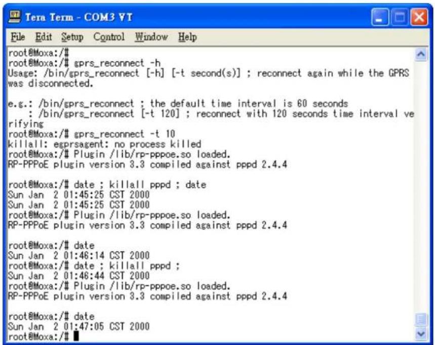 root@Moxa:/# root@Moxa:/# gprs_reconnect -h Usage: /bin/gprs_reconnect [-h] [-t second(s)] ; reconnect again while the GPRS was disconnected. e.g.: /bin/gprs_reconnect ; the default time interval is 60 seconds : /bin/gprs_reconnect [-t 120] ; reconnect with 120 seconds time interval verifying root@Moxa:/# gprs_reconnect -t 10 killall: egprsagent: no process killed root@Moxa:/# Plugin /lib/rp-pppoe.so loaded. RP-PPPoE plugin version 3.3 compiled against pppd 2.4.4 root@Moxa:/# date ; killall pppd ; date Sun Jan 2 01:45:25 CST 2000 Sun Jan 2 01:45:25 CST 2000 root@Moxa:/# Plugin /lib/rp-pppoe.so loaded. RP-PPPoE plugin version 3.3 compiled against pppd 2.4.4 root@Moxa:/# date Sun Jan 2 01:46:14 CST 2000 root@Moxa:/# date ; killall pppd ; Sun Jan 2 01:48:44 CST 2000 root@Moxa:/# Plugin /lib/rp-pppoe.so loaded. RP-PPPoE plugin version 3.3 compiled against pppd 2.4.4 root@Moxa:/# date Sun Jan 2 01:47:05 CST 2000 root@Moxa:/#