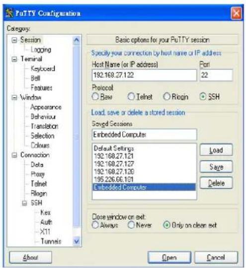 PuTTY Configuration Category: Session Logging Terminal Keyboard Bell Features Window Appearance Behaviour Translation Selection Colours Connection Data Proxy Telnet Rlogin SSH Kex Auth X11 Tunnels Basic options for your PuTTY session Specify your connection by host name or IP address Host Name (or IP address) Port 192.168.27.122 22 Protocol Bew Telnet Rlogin SSH Load save or delete a stored session Saved Sessions Embedded Computer Default Settings 192.168.27.121 192.168.27.127 192.168.27.128 195.226.66.101 Embedded Computer Load Save Delete Close window on exit: Always Never Only on clean exit About Open Cancel