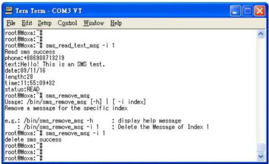 root@Moxa:~# root@Moxa:~# root@Moxa:~# sms_read_text_msg -i 1 Read sms success phone:+886988713219 text:Hello! This is an SMS test. date:09/11/16 length:28 time:11:55:09+32 status:READ root@Moxa:~# sms_remove_msg Usage: /bin/sms_remove_msg [-h] | [-i index] Remove a message for the specific index e.g.: /bin/sms_remove_msg -h ; display help message : /bin/sms_remove_msg -i 1 ; Delete the Message of Index 1 root@Moxa:~# sms_remove_msg -i 1 delete sms success root@Moxa:~# root@Moxa:~# root@Moxa:~#