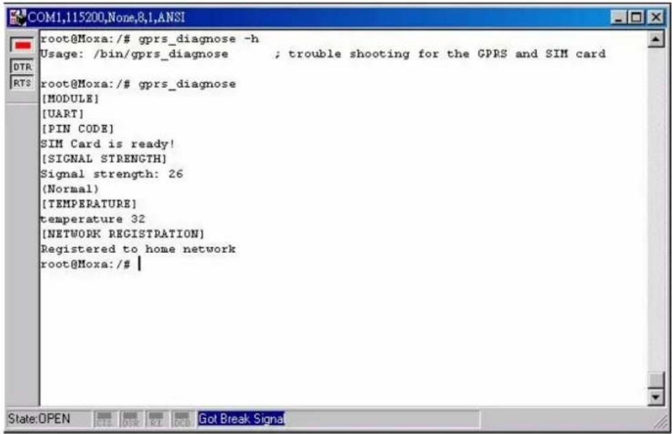 root@Moxa:/# gprs_diagnose -h Usage: /bin/gprs_diagnose ; trouble shooting for the GPRS and SIM card root@Moxa:/# gprs_diagnose [MODULE] [UART] [PIN CODE] SIM Card is ready! [SIGNAL STRENGTH] Signal strength: 26 (Normal) [TEMPERATURE] temperature 32 [NETWORK REGISTRATION] Registered to home network root@Moxa:/#