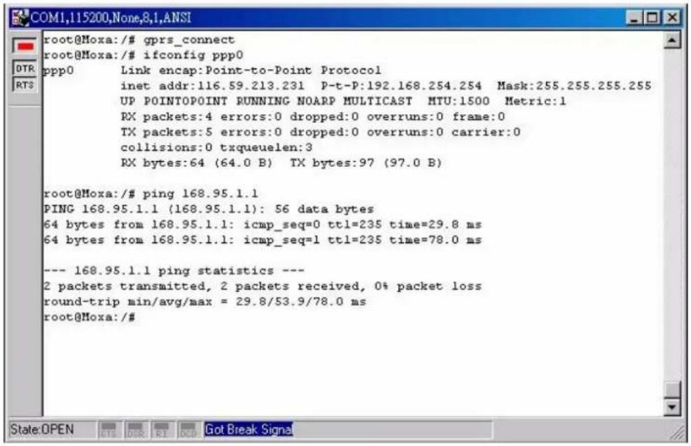 root@Moxa:/# gprs_connect root@Moxa:/# ifconfig ppp0 ppp0 Link encap:Point-to-Point Protocol inet addr:116.59.213.231 P-t-P:192.168.254.254 Mask:255.255.255.255 UP POINTPOINT RUNNING NOARP MULTICAST MTU:1500 Metric:1 RX packets:4 errors:0 dropped:0 overruns:0 frame:0 TX packets:5 errors:0 dropped:0 overruns:0 carrier:0 collisions:0 txqueuelen:3 RX bytes:64 (64.0 B) TX bytes:97 (97.0 B) root@Moxa:/# ping 168.95.1.1 PING 168.95.1.1 (168.95.1.1): 56 data bytes 64 bytes from 168.95.1.1: icmp_seq=0 ttl=235 time=29.8 ms 64 bytes from 168.95.1.1: icmp_seq=1 ttl=235 time=78.0 ms --- 168.95.1.1 ping statistics --- 2 packets transmitted, 2 packets received, 0% packet loss round-trip min/avg/max = 29.8/53.9/78.0 ms root@Moxa:/#
