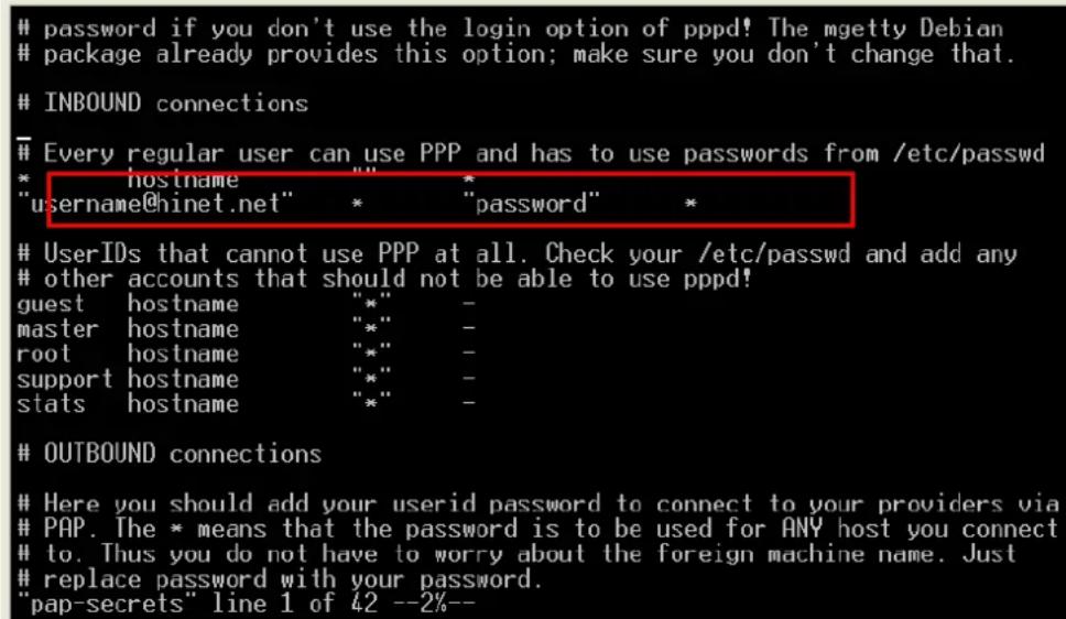 password if you don't use the login option of pppd! The mgetty Debian package already provides this option; make sure you don't change that. INBOUND connections Every regular user can use PPP and has to use passwords from /etc/passwd * hostname " " * "username@hinet.net" * "password" * UserIDs that cannot use PPP at all. Check your /etc/passwd and add any other accounts that should not be able to use pppd! guest hostname "*" - master hostname "*" - root hostname "*" - support hostname "*" - stats hostname "*" - OUTBOUND connections Here you should add your userid password to connect to your providers via PAP. The * means that the password is to be used for ANY host you connect to. Thus you do not have to worry about the foreign machine name. Just replace password with your password. "pap-secrets" line 1 of 42 --2%--