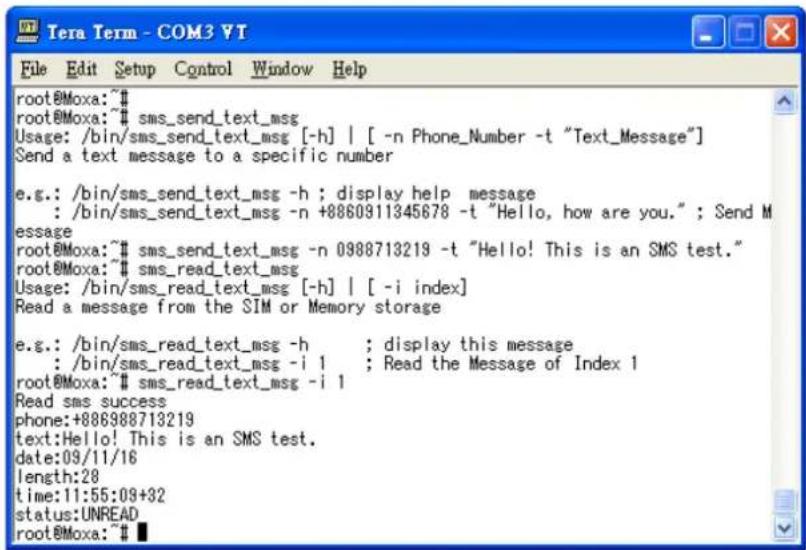 root@Moxa:~# root@Moxa:~# sms_send_text_msg Usage: /bin/sms_send_text_msg [-h] | [-n Phone_Number -t "Text_Message"] Send a text message to a specific number e.g.: /bin/sms_send_text_msg -h ; display help message : /bin/sms_send_text_msg -n +8860911345678 -t "Hello, how are you." ; Send M message root@Moxa:~# sms_send_text_msg -n 0988713219 -t "Hello! This is an SMS test." root@Moxa:~# sms_read_text_msg Usage: /bin/sms_read_text_msg [-h] | [-i index] Read a message from the SIM or Memory storage e.g.: /bin/sms_read_text_msg -h ; display this message : /bin/sms_read_text_msg -i 1 ; Read the Message of Index 1 root@Moxa:~# sms_read_text_msg -i 1 Read sms success phone:+886988713219 text:Hello! This is an SMS test. date:09/11/16 length:28 time:11:55:09+32 status:UNREAD root@Moxa:~#