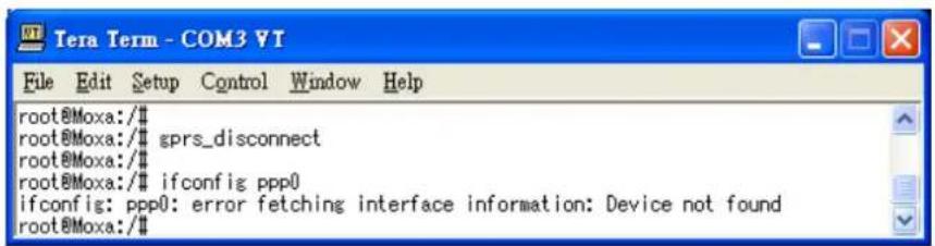 root@Moxa:/# root@Moxa:/# gprs_disconnect root@Moxa:/# root@Moxa:/# ifconfig ppp0 ifconfig: ppp0: error fetching interface information: Device not found root@Moxa:/#