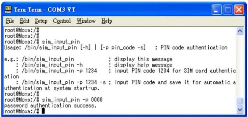 root@Moxa:/# root@Moxa:/# root@Moxa:/# sim_input_pin Usage: /bin/sim_input_pin [-h] | [-p pin_code -s] ; PIN code authentication e.g.: /bin/sim_input_pin ; display this message : /bin/sim_input_pin -h ; display help message : /bin/sim_input_pin -p 1234 ; input PIN code 1234 for SIM card authentication : /bin/sim_input_pin -p 1234 -s ; input PIN code and save it for automatic authentication at system start-up. root@Moxa:/# root@Moxa:/# sim_input_pin -p 0000 password authentication success. root@Moxa:/#