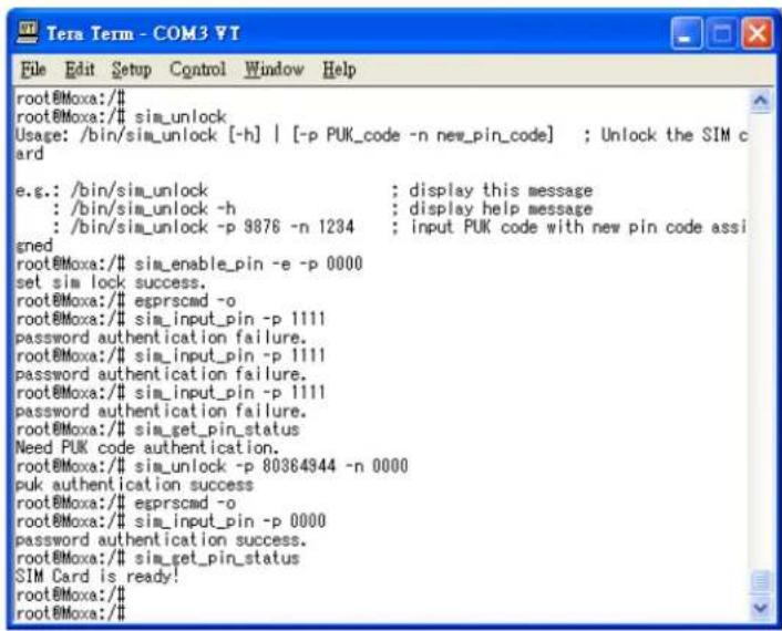 root@Moxa:/# sim_unlock Usage: /bin/sim_unlock [-h] | [-p PUK_code -n new_pin_code] ; Unlock the SIM card e.g.: /bin/sim_unlock ; display this message : /bin/sim_unlock -h ; display help message : /bin/sim_unlock -p 9876 -n 1234 ; input PUK code with new pin code assi gned root@Moxa:/# sim_enable_pin -e -p 0000 set sim lock success. root@Moxa:/# esprscmd -o root@Moxa:/# sim_input_pin -p 1111 password authentication failure. root@Moxa:/# sim_input_pin -p 1111 password authentication failure. root@Moxa:/# sim_input_pin -p 1111 password authentication failure. root@Moxa:/# sim_get_pin_status Need PUK code authentication. root@Moxa:/# sim_unlock -p 80364944 -n 0000 puk authentication success root@Moxa:/# esprscmd -o root@Moxa:/# sim_input_pin -p 0000 password authentication success. root@Moxa:/# sim_get_pin_status SIM Card is ready! root@Moxa:/#