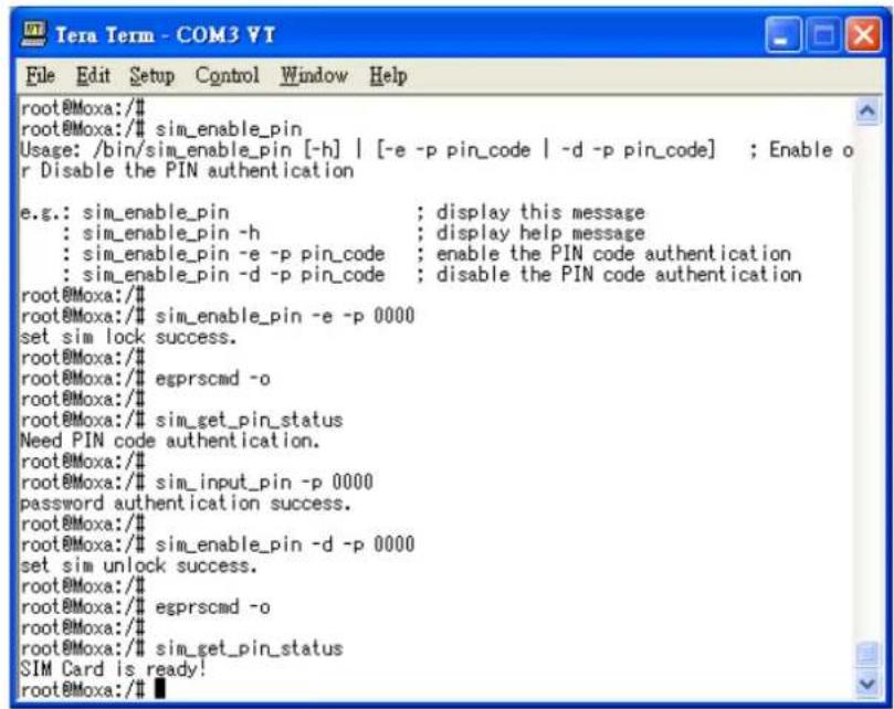 root@Moxa:/# sim_enable_pin Usage: /bin/sim_enable_pin [-h] | [-e -p pin_code | -d -p pin_code] ; Enable o r Disable the PIN authentication e.g.: sim_enable_pin ; display this message : sim_enable_pin -h ; display help message : sim_enable_pin -e -p pin_code ; enable the PIN code authentication : sim_enable_pin -d -p pin_code ; disable the PIN code authentication root@Moxa:/# sim_enable_pin -e -p 0000 set sim lock success. root@Moxa:/# egprscmd -o root@Moxa:/# sim_get_pin_status Need PIN code authentication. root@Moxa:/# sim_input_pin -p 0000 password authentication success. root@Moxa:/# sim_enable_pin -d -p 0000 set sim unlock success. root@Moxa:/# egprscmd -o root@Moxa:/# sim_get_pin_status SIM Card is ready! root@Moxa:/#