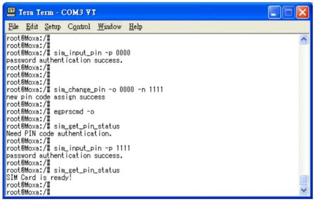 root@Moxa:/# root@Moxa:/# root@Moxa:/# sim_input_pin -p 0000 password authentication success. root@Moxa:/# root@Moxa:/# root@Moxa:/# sim_change_pin -o 0000 -n 1111 new pin code assign success root@Moxa:/# root@Moxa:/# egprscmd -o root@Moxa:/# root@Moxa:/# sim_get_pin_status Need PIN code authentication. root@Moxa:/# root@Moxa:/# sim_input_pin -p 1111 password authentication success. root@Moxa:/# root@Moxa:/# sim_get_pin_status SIM Card is ready! root@Moxa:/# root@Moxa:/#