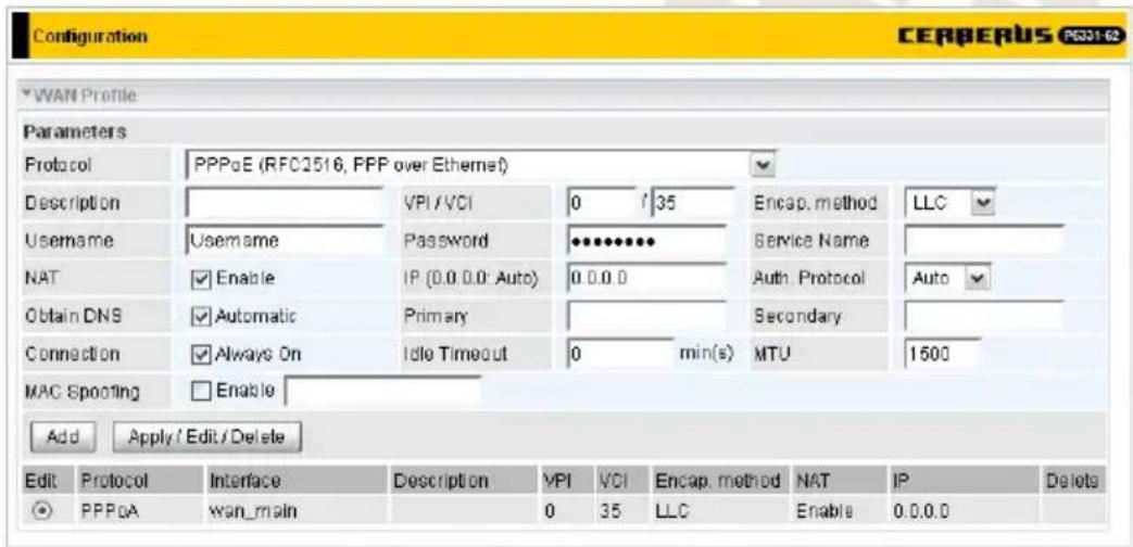 Configuration CERBERUS P331-62 WAN Profile Parameters Protocol PPPoE (RFC2516, PPP over Ethernet) Description VPI/VCI 0 7 35 Encap. method LLC Username Username Password ********* NAT Enable IP (0.0 0.0: Auto) 0.0.0 0 Auth. Protocol Auto Obtain DNS Automatic Primary Secondary Connection Always On Idle Timeout 0 min(s) MTU 1500 MAC Spooling Enable Add Apply / Edit / Delete Edit Protocol Interface Description VPI VCI Encap. method NAT IP Delete PPPoA wan_main 0 35 LLC Enable 0.0.0.0