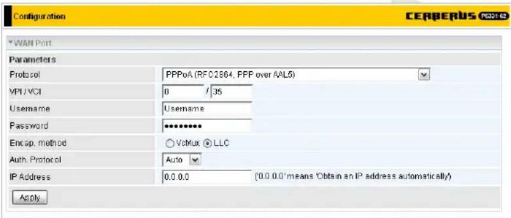 Configuration CERBERUS PCC01-62 WAN Port Parameters Protocol PPPoA (RFC02864, PPP over AAL5) VPI/VCI 0 / .35 Username Username Password •••••••• Encap. method ○ VoMux ● LLC Auth. Protocol Auto IP Address 0.0.0.0 (0.0.0.0*means 'Obtain an IP address automatically') Apply