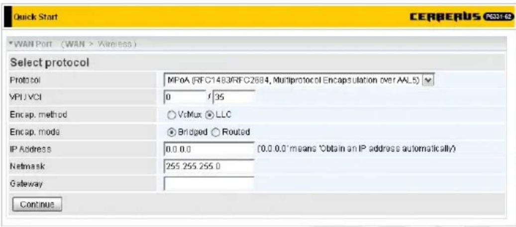 Quick Start CERBERUS CS31-62 *WAN Port (WAN > Wireless) Select protocol Protocol MPoA (RFC1483/RFC2684, Multiprotocol Encapsulation over AAL5) VPU VCI 0 1 35 Encap. method ○ VcMux ○ LLC Encap. mode ● Bridged ○ Routed IP Address 0.0 0.0 (0.0 0.0 'means 'Obtain an IP address automatically) Netmask 255 255 255.0 Gateway Continue