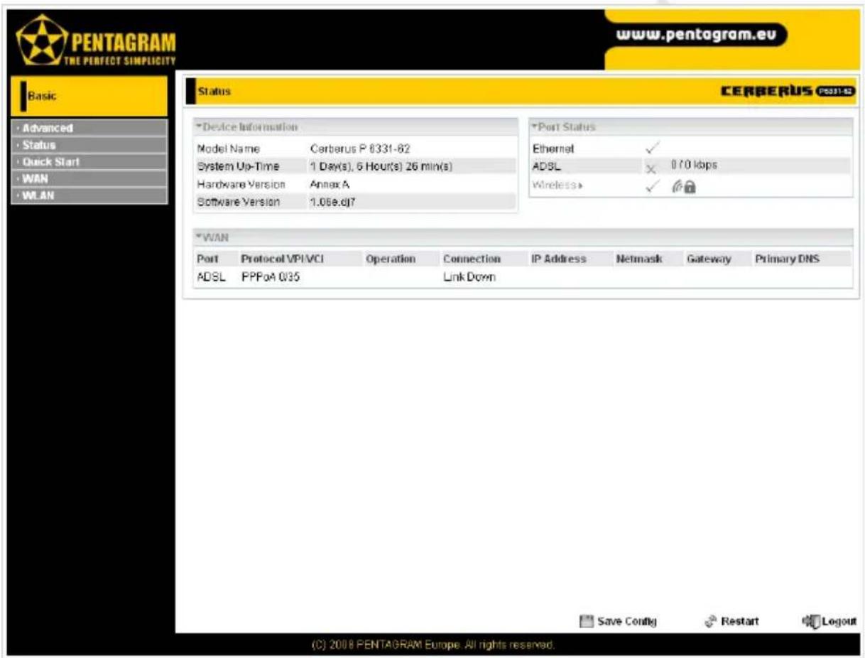 PENTAGRAM THE PERFECT SIMPLICITY www.pentagram.eu Status CERBERUS POST1-03 *Device Information Model Name Cerberus P 6331-62 System Up-Time 1 Day(s), 5 Hour(s) 26 min(s) Hardware Version Annex A Software Version 1.06e.dj7 *Port Status Ethernet ✓ ADSL × 070 kbps Wireless ✓ *WAN Port Protocol VPIVCI Operation Connection IP Address Netsmask Gateway Primary DNS ADSL PPPoA Q35 Link Down Save Config Restart Logout (C) 2008 PENTAGRAM Europe. All rights reserved.