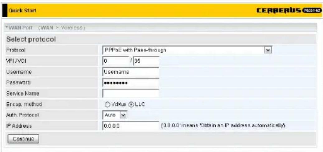 Quick Start CERBERUS PC31-62 WAN Port (WAN > Wireless) Select protocol Protocol PPPoE with Pass-through VPIJVCI 0 / 35 Username Username Password ********** Service Name Encap. method ○ VcMix ● LLC Auth. Protocol Auto IP Address 0.0.0.0 (0.0.0.0 'means 'Obtain an IP address automatically) Continue