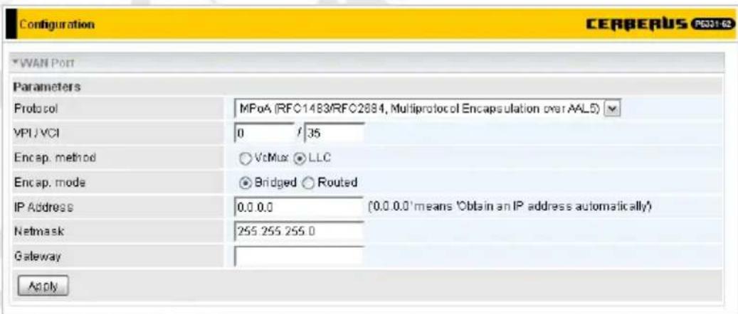 Configuration CERBERUS P631-62 WAN Port Parameters Protocol MPoA (RFC1483/RFC2884, Multiprotocol Encapsulation over AALS) VPI/VCI 0 / 35 Encap. method VcMax LLC Encap. mode Bridged Routed IP Address 0.0.0.0 (0.0.0.0'means 'Obtain an IP address automatically') Netmask 255 255 255.0 Gateway Apply