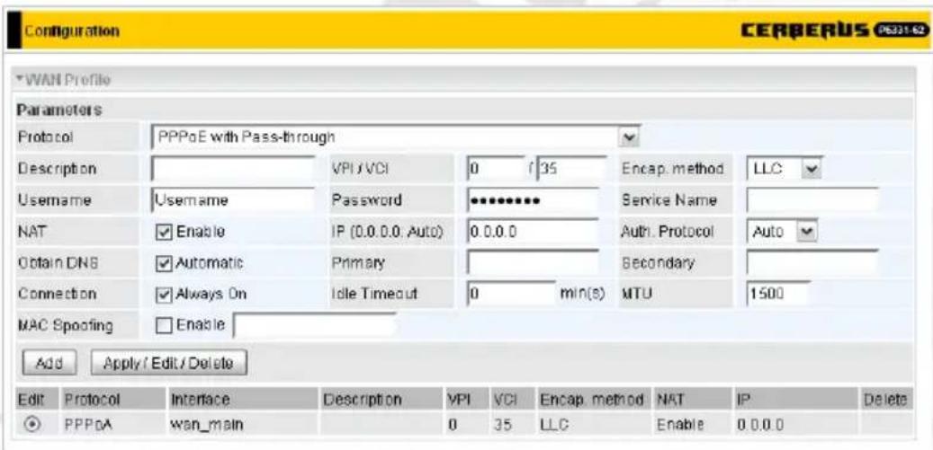 Configuration CERBERUS CS321-62 WAN Profile Parameters Protocol PPPoE with Pass-through Description VPI/VCI 0 35 Encap. method LLC Username Username Password ******** Service Name NAT Enable IP (0.0.0.0, Auto) 0.0.0 Auth. Protocol Auto Obtain DNS Automatic Primary Secondary Connection Always On Idle Timeout 0 min(s) MTU 1500 MAC Spoofing Enable Add Apply / Edit / Delete Edit Protocol Interface Description VPI VCI Encap. method NAT IP Delete PPPoA wan_main 0 35 LLC Enable 0.0.0.0
