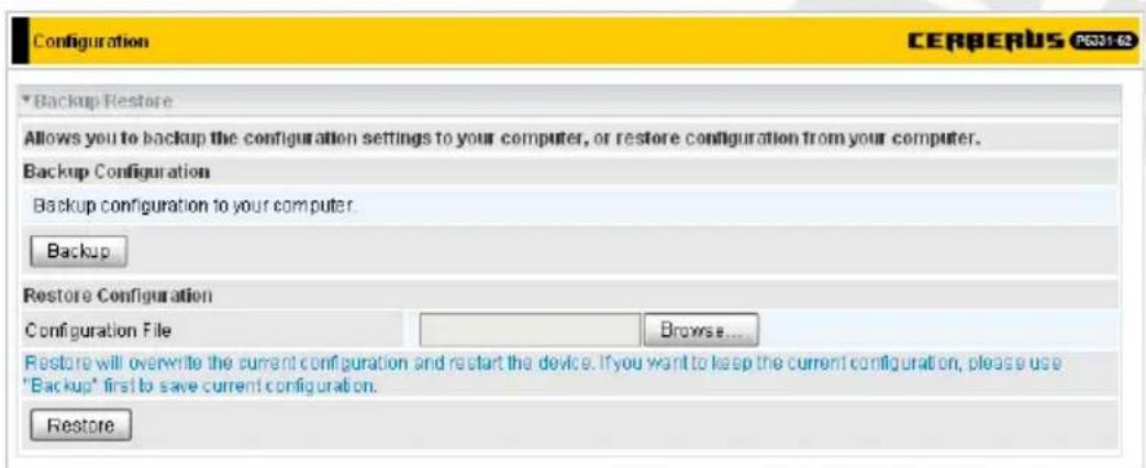 Configuration CERBERUS PG331-02 Backup Restore Allows you to backup the configuration settings to your computer, or restore configuration from your computer. Backup Configuration Backup configuration to your computer. Backup Restore Configuration Configuration File Browse... Restore will overwrite the current configuration and restart the device. If you want to keep the current configuration, please use "Backup" first to save current configuration. Restore
