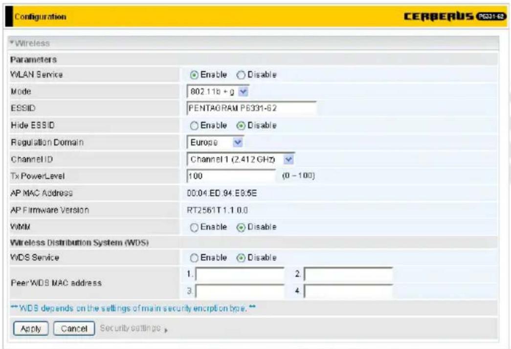 Configuration CERBERUS P6331-62 * Wireless Parameters WLAN Service Enable Disable Mode 802.11b + g ESSID PENTAGRAM P6331-62 Hide ESSID Enable Disable Regulation Domain Europe Channel ID Channel 1 (2.412 GHz) Tx PowerLevel 100 (0 - 100) AP MAC Address 00.04 ED.94.E0.5E AP Firmware Version RT2561T1.1 0.0 VMM Enable Disable Wireless Distribution System (WDS) WDS Service Enable Disable Peer WDS MAC address 1. 2. 3. 4 ** WDS depends on the settings of main security encryption type.** Apply Cancel Security settings >