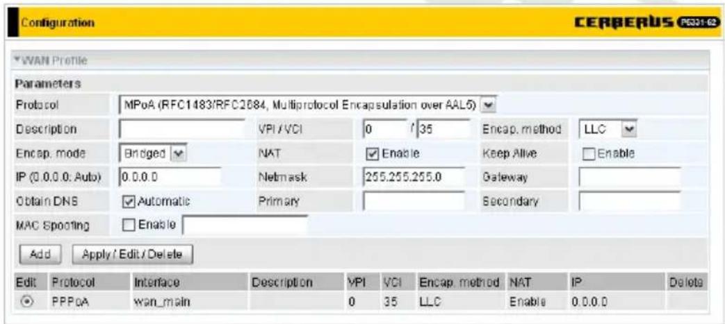 Configuration CERBERUS P5301-62 WAN Profile Parameters Protocol MPoA (RFC1483/RFC2684, Multiprotocol Encapsulation over AAL5) Description VPI/VCI 0 / 35 Encap. method LLC Encap. mode Bridged NAT Enable Keep Alive Enable IP (0.0.0.0, Auto) 0.0.0 Netmask 255.255.255.0 Gateway Obtain DNS Automatic Primary Secondary MAC Spoofing Enable Add Apply / Edit / Delete Edit Protocol Interface Description VPI VCI Encap. method NAT IP Delete PPPoA wan_main 0 35 LLC Enable 0.0.0.0