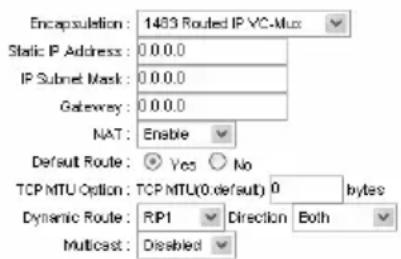 Encapsulation: 1483 Routed IP VC-Mux Static IP Address: 0 0 0.0 IP Subnet Mask: 0 0 0.0 Gateway: 0 0 0.0 NAT: Enable Default Route: Yes No TCP MTU Option: TCP MTU(0.default) 0 bytes Dynamic Route: RIP1 Direction Both Multicast: Disabled