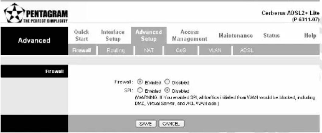 PENTAGRAM THE PERFECT SIMPLICITY Cerberus ADSL2+ Lite (P 6311-07) Advanced Quick Start Interface Setup Advanced Setup Access Management Maintenance Status Help Firewall Routing NAT QoS VLAN ADSL Firewall Firewall: ○ Enabled ○ Disabled SPI: ○ Enabled ○ Disabled (WARNING: If You enabled SPI, all traffics initiated from WAN would be blocked, including DMZ, Virtual Server, and ACL WAN see.) SAVE CANCEL
