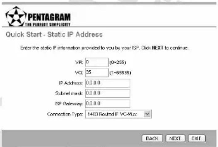 PENTAGRAM THE PERFECT SIMPLICITY Quick Start - Static IP Address Enter the static IP information provided to you by your ISP. Click NEXT to continue. VR: 0 (0~255) VCI: 35 (1~65535) IP Address: 0.0 0.0 Subnet mask: 0.0 0.0 ISP Gateway: 0.0 0.0 Connection Type: 1483 Routed IP VC-Mux BACK NEXT EXIT