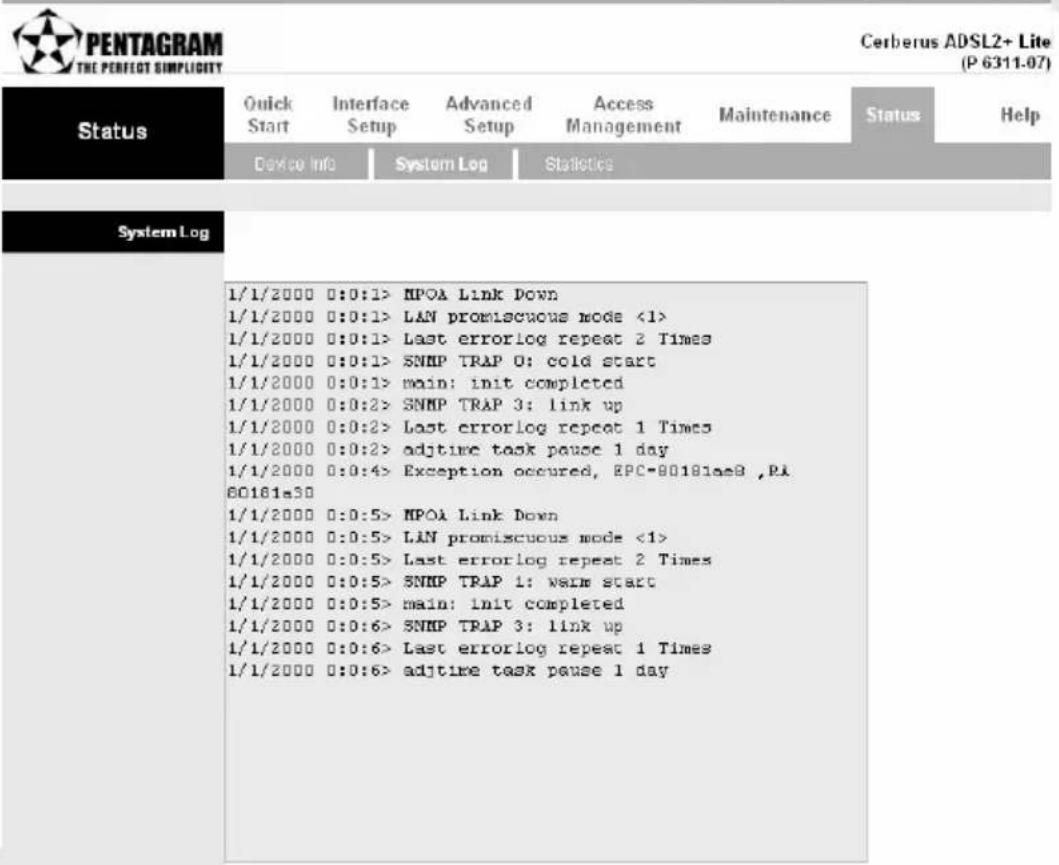 PENTAGRAM THE PERFECT SIMPLICITY Status Quick Start Interface Setup Advanced Setup Access Management Maintenance Status Help Device Info System Log Statistics System Log 1/1/2000 0:0:1> NPOA Link Down 1/1/2000 0:0:1> LAN promiscuous mode <1> 1/1/2000 0:0:1> Last errorlog repeat 2 Times 1/1/2000 0:0:1> SNMP TRAP 0: cold start 1/1/2000 0:0:1> main: init completed 1/1/2000 0:0:2> SNMP TRAP 3: link up 1/1/2000 0:0:2> Last errorlog repeat 1 Times 1/1/2000 0:0:2> adjtime task pause 1 day 1/1/2000 0:0:4> Exception occurred, EPC-80181aeB ,PI 60181a30 1/1/2000 0:0:5> NPOA Link Down 1/1/2000 0:0:5> LAN promiscuous mode <1> 1/1/2000 0:0:5> Last errorlog repeat 2 Times 1/1/2000 0:0:5> SNMP TRAP 1: warm start 1/1/2000 0:0:5> main: init completed 1/1/2000 0:0:6> SNMP TRAP 3: link up 1/1/2000 0:0:6> Last errorlog repeat 1 Times 1/1/2000 0:0:6> adjtime task pause 1 day