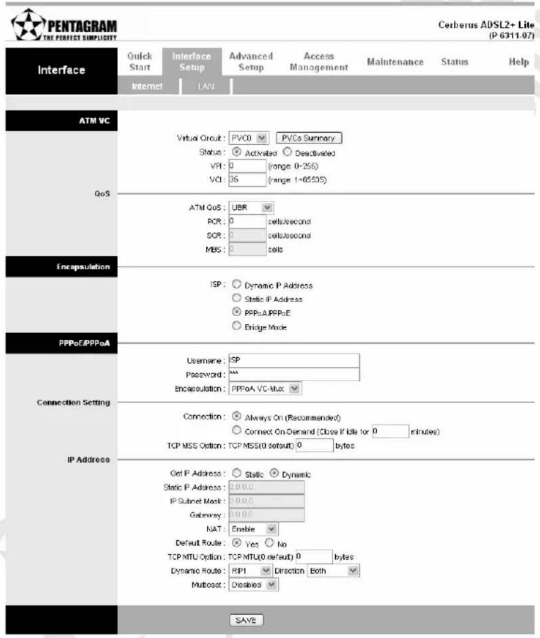 PENTAGRAM THE PERFECT SIMPLICITY Cerberus ADSL2+ Lite (P 6311.07) Interface Quick Start Internet Interface Setup LAN Advanced Setup Access Management Maintenance Status Help Internet LAN ATM VC QoS Virtual Circuit: PVC0 ▼ PVCs Summary Status: ● Activated ○ Deactivated VPI: 0 (range: 0-255) VCI: 35 (range: 1-65535) ATM CoS: UBR PCR: 0 cells/second SCR: 0 cells/second MBS: 0 cells Encapsulation ISP: ○ Dynamic IP Address ○ Static IP Address ○ PPPoA/PPPoE ○ Bridge Mode PPPoE/PPPoA Connection Setting IP Address Username: ISP Password: Encapsulation: PPPoA_VC-Mux ▼ Connection: ● Always On (Recommended) ○ Connect On-Demand (Close if idle for 0 minutes) TCP MSS Option: TCP MSS(0 default) 0 bytes Get IP Address: ○ Static ○ Dynamic Static IP Address: 0.0.0. IP Subnet Mask: 0.0.0. Gateway: 0.0.0. NAT: Enable ▼ Default Route: ● Yes ○ No TCP MTU Option: TCP MTU(0 default) 0 bytes Dynamic Route: RIP1 ▼ Direction Both ▼ Multiost: Disabled ▼ SAYE