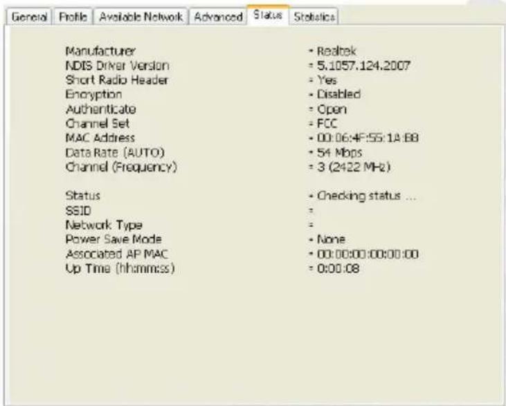 General Profile Available Network Advanced Status Statistics Manufacturer NDIS Driver Version Short Radio Header Encryption Authenticate Channel Set MAC Address Data Rate (AUTO) Channel (Frequency) Status SSID Network Type Power Save Mode Associated AP MAC Up Time (hh:mm:ss) Realtek 5.1057.124.2007 Yes Disabled Open FCC 00:06:4F:55:1A:8B 54 Mbps 3 (2422 MHz) Checking status ... = None 00:00:00:00:00:00 0:00:08