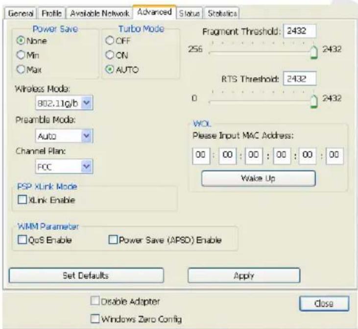 General Profile Available Network Advanced Status Statistics Power Save None Min Max Turbo Mode OFF ON AUTO Fragment Threshold: 2432 256 2432 Wireless Mode: 802.11g/b Preamble Mode: Auto Channel Plan: FCC WOL Please Input MAC Address: 00 : 00 : 00 : 00 : 00 : 00 : 00 : 00 : 00 : 00 : 00 : 00 : 00 : 00 : 00 : 00 : 00 : 00 : 00 : 00 : 00 : 00 : 00 : 00 : 00 : 00 : WOL Wake Up PSP XLink Mode XLink Enable WMM Parameter QoS Enable Power Save (APSD) Enable Set Defaults Apply Disable Adapter Windows Zero Config Close