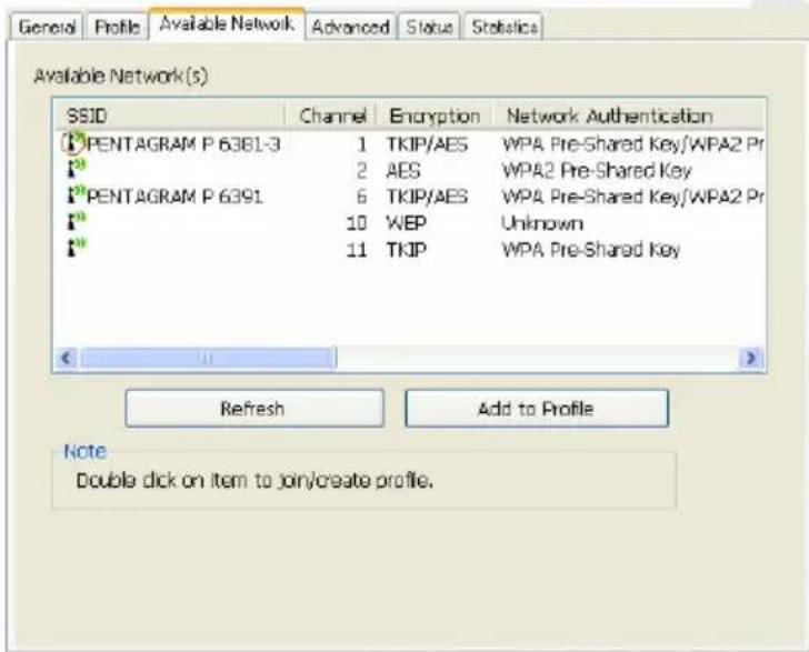 Available Network(s) SSID Channel Encryption Network Authentication PENTAGRAM P 6381-3 1 TKIP/AES WPA Pre-Shared Key/WPA2 Pr PENTAGRAM P 6391 2 AES WPA2 Pre-Shared Key PENTAGRAM P 6391 6 TKIP/AES WPA Pre-Shared Key/WPA2 Pr PENTAGRAM P 6391 10 WEP Unknown PENTAGRAM P 6391 11 TKIP WPA Pre-Shared Key Refresh Add to Profile Note Double click on item to join/create profile.