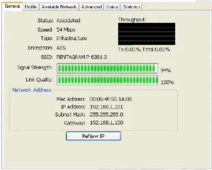 General Profile Available Network Advanced Status Statistic Status: Associated Speed: 54 Mbps Type: Infrastructure Encryption: AES SSID: PENTAGRAM P 6381-3 Signal Strength: Link Quality: Throughput: Tx:0.01%, Total:0.01% 94% 100% Network Address: Mac Address: 00:06:4F:55:1A:88 IP Address: 192.168.1.101 Subnet Mask: 255.255.255.0 Gateway: 192.168.1.100 ReNew IP