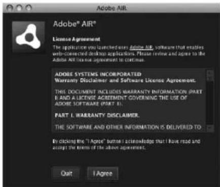 Adobe AIR® License Agreement The application you launched uses Adobe AIR, software that enables web-connected desktop applications. Please review and agree to the Adobe AIR license agreement to continue. ADOBE SYSTEMS INCORPORATED Warranty Disclaimer and Software License Agreement. THIS DOCUMENT INCLUDES WARRANTY INFORMATION (PART II) AND A LICENSE AGREEMENT GOVERING THE USE OF ADOBE SOFTWARE (PART II). PART I. WARRANTY DISCLAIMER. THE SOFTWARE AND OTHER INFORMATION IS DELIVERED TO By clicking the "I Agree" button I acknowledge that I have read and accept the terms of the above agreement. Quit I Agree
