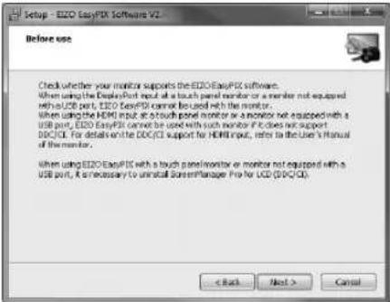 Setup - EZO EasyPIX Software V2 Before use Check whether your monitor supports the EZO EasyPIX software. When using the DisplayPort input at a touch panel monitor or a monitor not equipped with a USB port, EZO EasyPIX cannot be used with the monitor. When using the HDMI input at a touch panel monitor or a monitor not equipped with a USB port, EZO EasyPIX cannot be used with such monitor if it does not support DDC/DCI. For details of the DDC/DCI support for HDMI input, refer to the User's Manual of the monitor. When using EZO EasyPIX with a touch panel monitor or monitor not equipped with a USB port, it necessary to install ScreenManager Pro for USD (DPC/DCI) < Back Next > Cancel