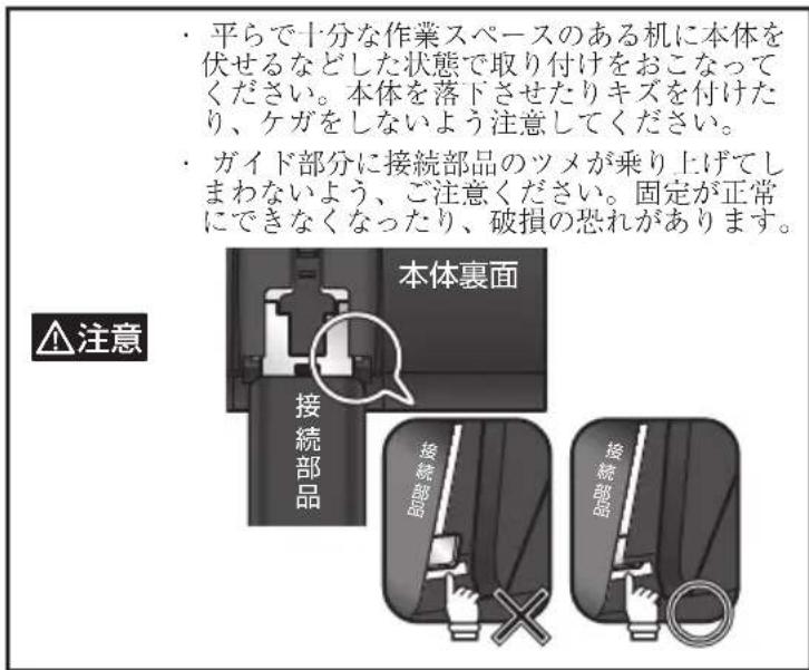 平らで十分な作業スペースのある机に本体を伏せるなどした状態で取り付けをおこなってください。本体を落下させたりキズを付けたり、ケガをしないよう注意してください。 ガイド部分に接続部品のツメが乗り上げてしまわないよう、ご注意ください。固定が正常にできなくなったり、破損の恐れがあります。