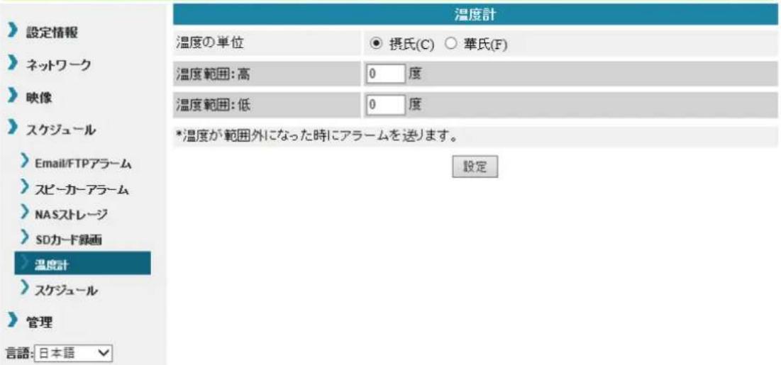設定情報 ネットワーク 映像 スケジュール Email/FTPアラーム スピーカーアラーム NASストレージ SDカード録画 温度計 スケジュール 管理 言語: 日本語 温度の単位 ● 摂氏(C) ○ 華氏(F) 温度範囲: 高 0 度 温度範囲: 低 0 度 *温度が範囲外になった時にアラームを送ります。 設定