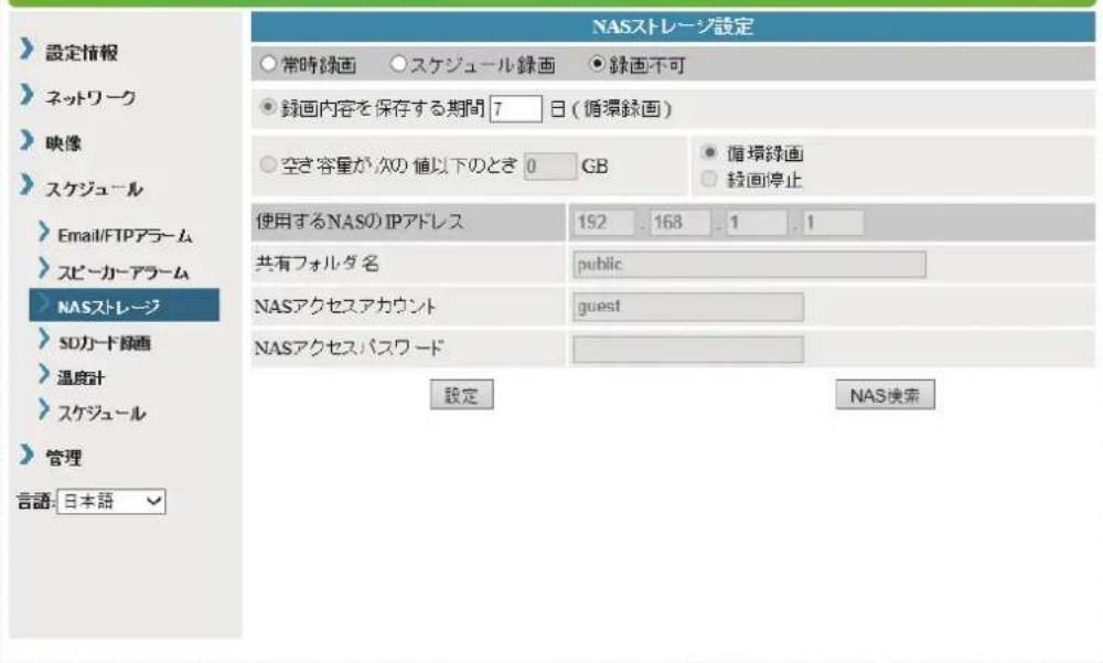 設定情報 ネットワーク 映像 スケジュール Email/FTPアラーム スピーカーアラーム NASストレージ SDカード線画 温度計 スケジュール 管理 言語: 日本語 NASストレージ設定 常時線画 ○スケジュール線画 ●線画不可 線画内容を保存する期間 7 日(循環線画) 空き容量が次の値以下のとき 0 GB ●循環線画 線画停止 使用するNASのIPアドレス 192 . 168 . 1 . 1 共有フォルダ名 public NASアクセスアカウント guest NASアクセスパスワード 設定 NAS検索