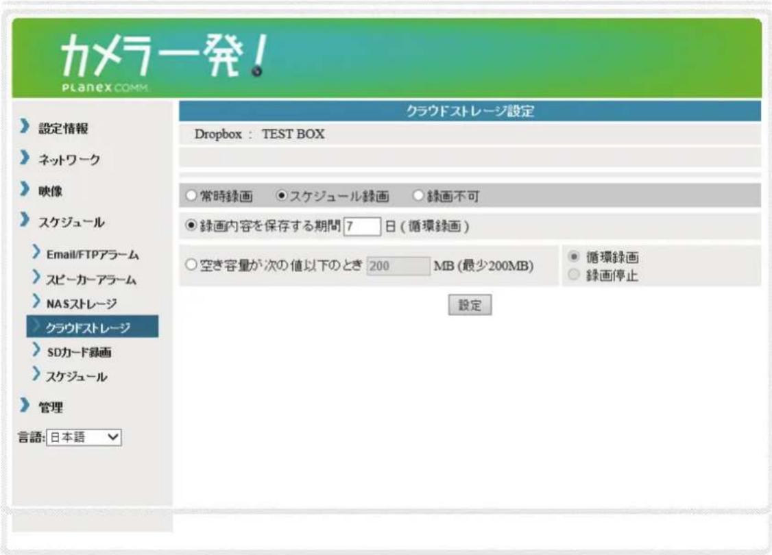 カメラ発! PLANEX COMM. 設定情報 ネットワーク 映像 スケジュール Email/FTPアラーム スピーカーアラーム NASストレージ クラウドストレージ SDカード録画 スケジュール 管理 言語: 日本語 クラウドストレージ設定 Dropbox : TEST BOX 常時録画 ●スケジュール録画 ○録画不可 ●録画内容を保存する期間 7 日 (循環録画) 空き容量が次の値以下のとき 200 MB (最少200MB) ● 循環録画 ○ 縁き容量が次の値以下のとき 200 MB (最少200MB) 設定