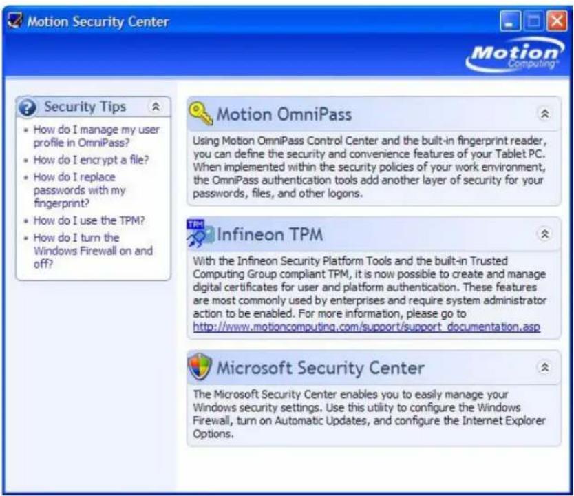 Motion Security Center Motion OmniPass Using Motion OmniPass Control Center and the built-in fingerprint reader, you can define the security and convenience features of your Tablet PC. When implemented within the security policies of your work environment, the OmniPass authentication tools add another layer of security for your passwords, files, and other logons. Motion OmniPass How do I manage my user profile in OmniPass? How do I encrypt a file? How do I replace passwords with my fingerprint? How do I use the TPM? How do I turn the Windows Firewall on and off? Infineon TPM With the Infineon Security Platform Tools and the built-in Trusted Computing Group compliant TPM, it is now possible to create and manage digital certificates for user and platform authentication. These features are most commonly used by enterprises and require system administrator action to be enabled. For more information, please go to http://www.motioncomputing.com/support/support_documentation.asp Microsoft Security Center The Microsoft Security Center enables you to easily manage your Windows security settings. Use this utility to configure the Windows Firewall, turn on Automatic Updates, and configure the Internet Explorer Options.