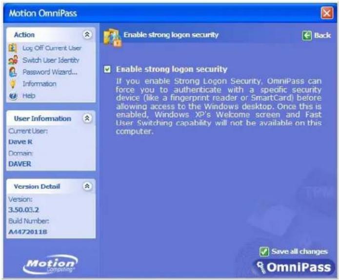 Motion OmniPass Action Log Off Current User Switch User Identity Password Wizard... Information Help Enable strong logon security Back User Information Current User: Dave R Domain: DAVER Version Detail Version: 3.50.03.2 Build Number: A44720118 Enable strong logon security If you enable Strong Logon Security, OmniPass can force you to authenticate with a specific security device (like a fingerprint reader or SmartCard) before allowing access to the Windows desktop. Once this is enabled, Windows XP's Welcome screen and Fast User Switching capability will not be available on this computer. Motion Compelling® Save all changes OmniPass