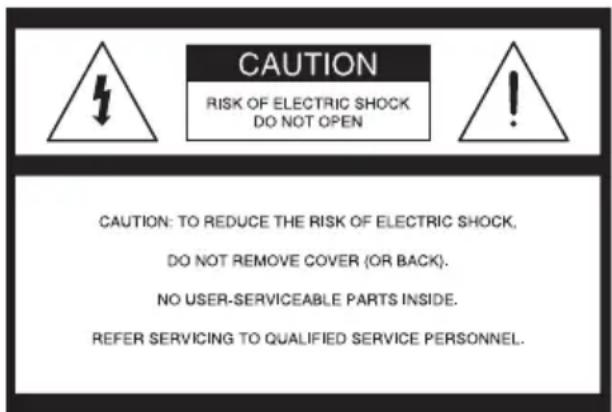 CAUTION RISK OF ELECTRIC SHOCK DO NOT OPEN CAUTION: TO REDUCE THE RISK OF ELECTRIC SHOCK, DO NOT REMOVE COVER (OR BACK). NO USER-SERVICEABLE PARTS INSIDE. REFER SERVICING TO QUALIFIED SERVICE PERSONNEL.