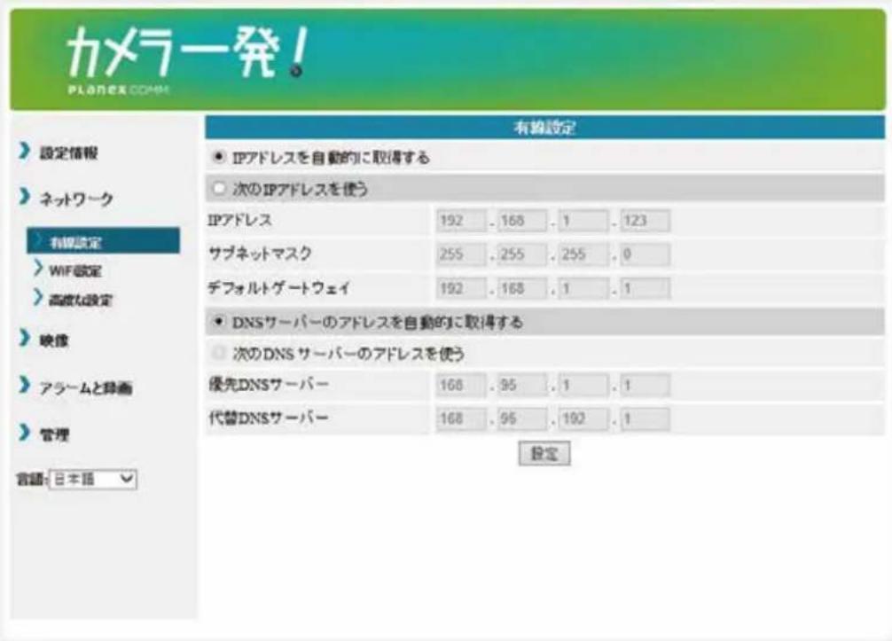 カメラ発! PLANEX.COM 設定情報 ネットワーク 有線設定 WIF設定 高級な設定 映像 アラームと排画 管理 言語:日本語 有線設定 ● IPアドレスを自動的に取得する ○ 次のIPアドレスを使う IPアドレス 192..168..1..123 サブネットマスク 255..255..255..0 デフォルトゲートウェイ 192..168..1..1 ● DNSサーバーのアドレスを自動的に取得する ○ 次のDNSサーバーのアドレスを使う 優先DNSサーバー 168..95..1..1 代替DNSサーバー 168..95..192..1 設定