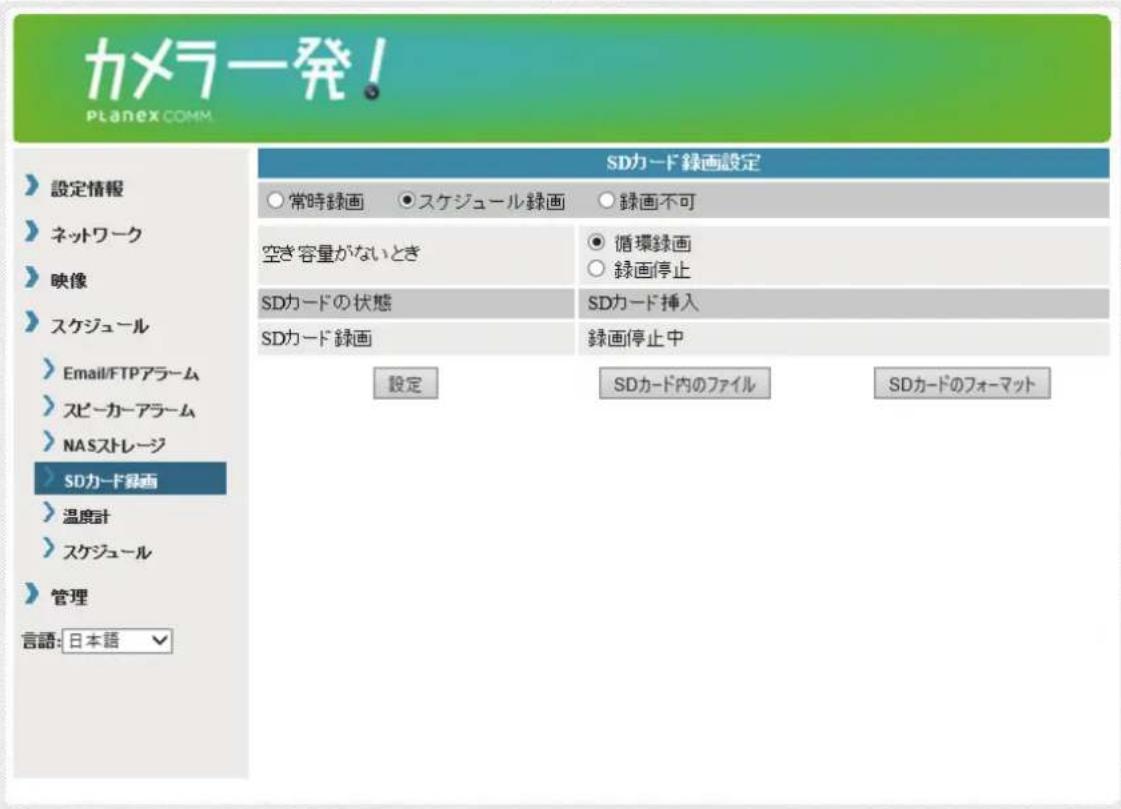 カメラ発! Planex COMM. 設定情報 ネットワーク 映像 スケジュール Email/FTPアラーム スピーカーアラーム NASストレージ SDカード録画 温度計 スケジュール 管理 言語: 日本語 SDカード録画設定 常時録画 • スケジュール録画 ○ 録画不可 空き容量がないとき SDカードの状態 SDカード録画 循環録画 録画停止 SDカード挿入 録画停止中 設定 SDカード内のファイル SDカードのフォーマット