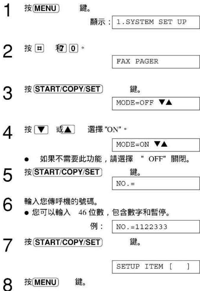 1 按MENU 鍵。 顯示：1.SYSTEM SET UP 2 按□ 和0。 FAX PAGER 3 按START/COPY/SET 鍵。 MODE=OFF ▼▲ 4 按▼ 或▲ 選擇"ON"。 MODE=ON ▼▲ • 如果不需要此功能，請選擇 " OFF" 關閉。 5 按START/COPY/SET 鍵。 NO.= 6 輸入您傳呼機的號碼。 • 您可以輸入 46 位數，包含數字和暫停。 例： NO.=1122333 7 按START/COPY/SET 鍵。 SETUP ITEM [ ] 8 按MENU 鍵。